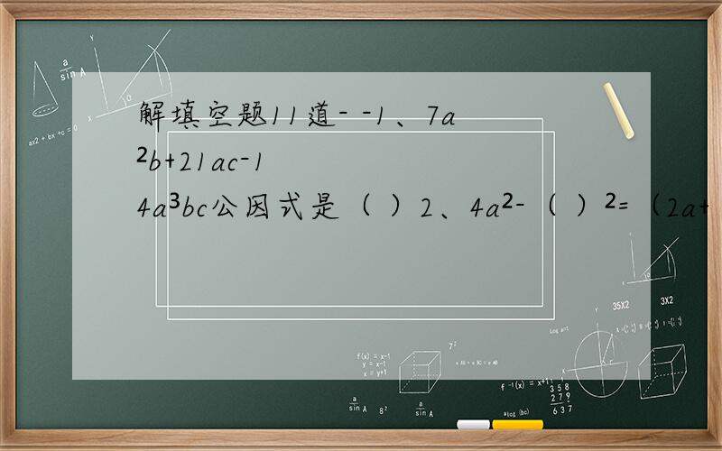 解填空题11道- -1、7a²b+21ac-14a³bc公因式是（ ）2、4a²-（ ）²=（2a+（ ））*（ ）-三分之一b）3、a²-4ab+( )=( - )²4、因式分解：-a²-2ab-b²=（ ）5、计算：a^5*a^3=( );a^5/a^3=(