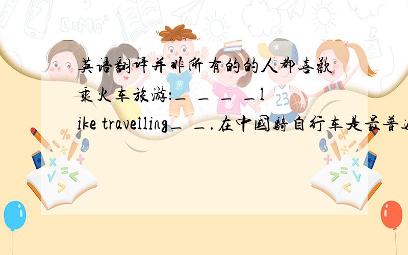 英语翻译并非所有的的人都喜欢乘火车旅游：_ _ _ _like travelling_ _.在中国骑自行车是最普遍的上学方式之一：_ _ _one of _ _ _ _ _getting to school in China