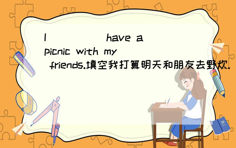I_____ have a picnic with my friends.填空我打算明天和朋友去野炊.
