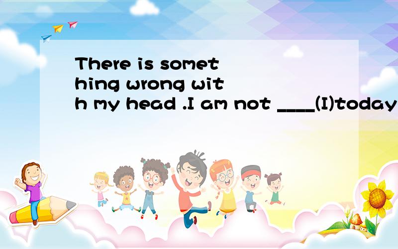 There is something wrong with my head .I am not ____(I)today