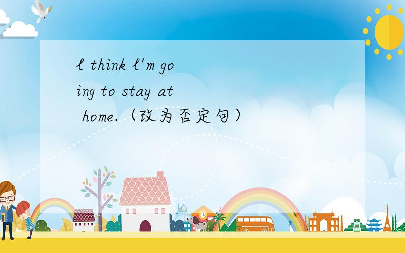 l think l'm going to stay at home.（改为否定句）