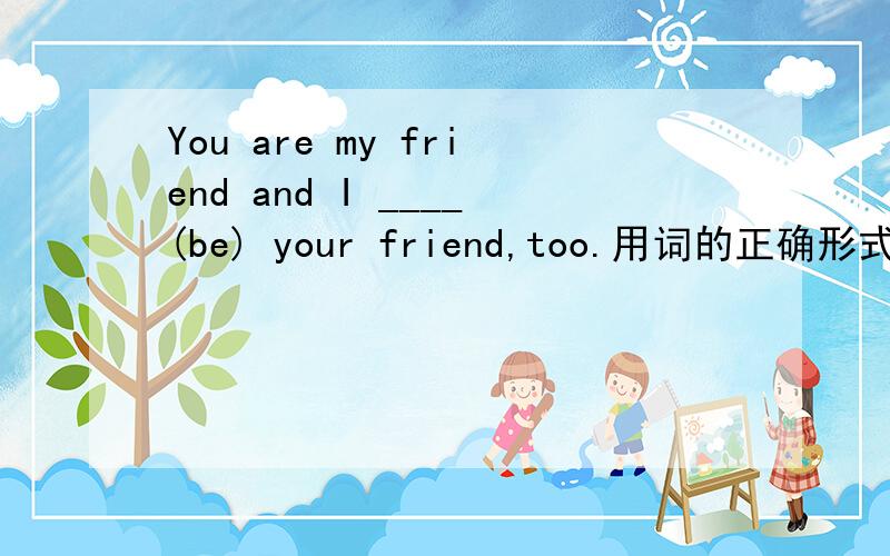 You are my friend and I ____(be) your friend,too.用词的正确形式填空回答只是一个单词是be在这个句子的正确形式