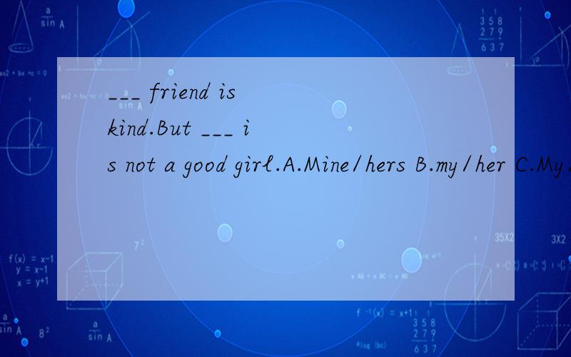 ___ friend is kind.But ___ is not a good girl.A.Mine/hers B.my/her C.My/hers