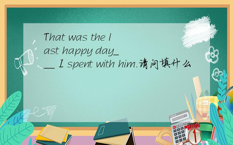 That was the last happy day___ I spent with him.请问填什么
