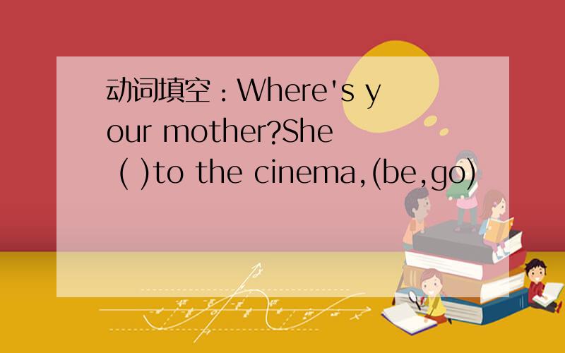 动词填空：Where's your mother?She ( )to the cinema,(be,go)
