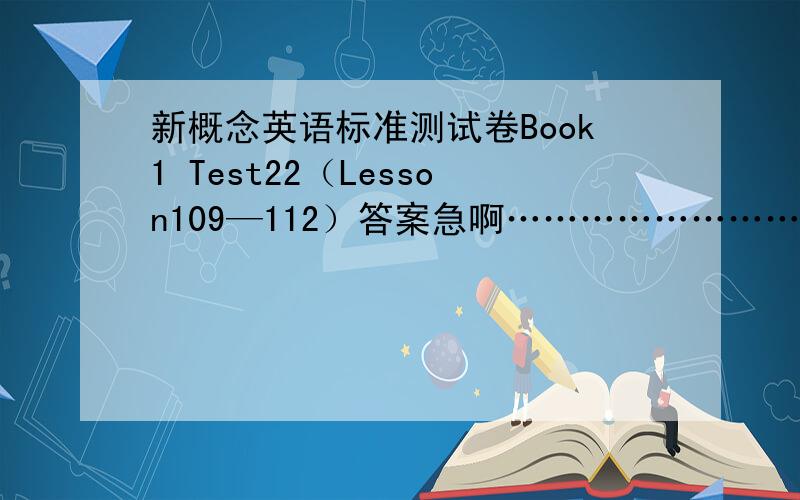 新概念英语标准测试卷Book1 Test22（Lesson109—112）答案急啊…………………………………………!1最好把所有答案的网站给我