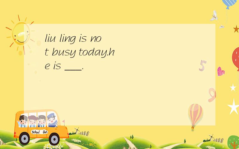 liu ling is not busy today.he is ___.