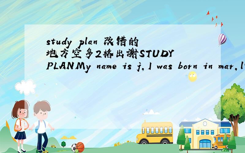 study plan 改错的地方空多2格出谢STUDY PLANMy name is j,I was born in mar,l996.From 2002 to 2008 I studied at xxSchool,and from 2008 to now I'm at xx middle School.I am a responsible,Friendly and warmhearted person.I have so many habit,for e
