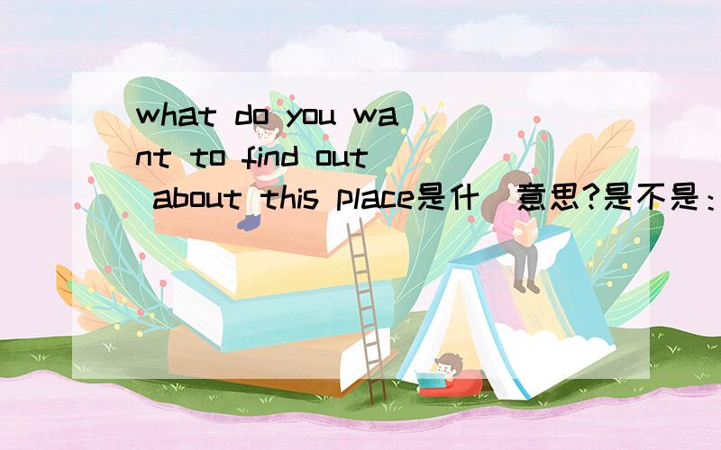 what do you want to find out about this place是什麼意思?是不是：你想了解这个地方吗