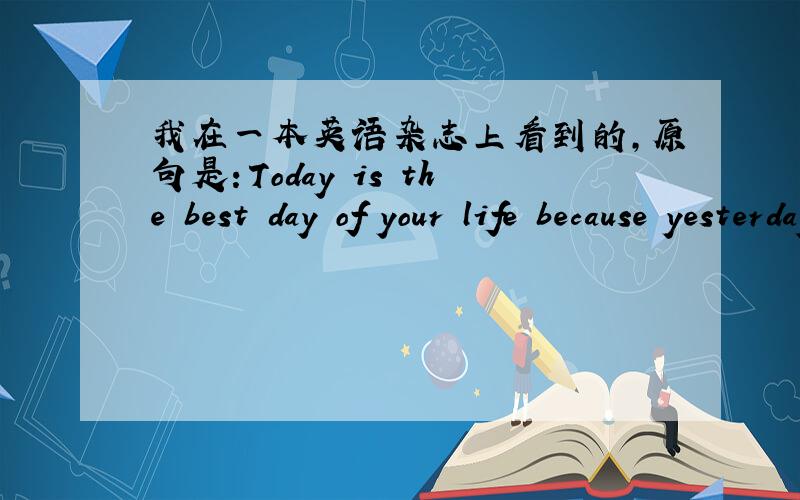 我在一本英语杂志上看到的,原句是：Today is the best day of your life because yesterday was and tomorrow may only be,翻译过来是今天是你一生中最好的一天,因为昨天已经过去,明天还在路上.我想问的是最后3
