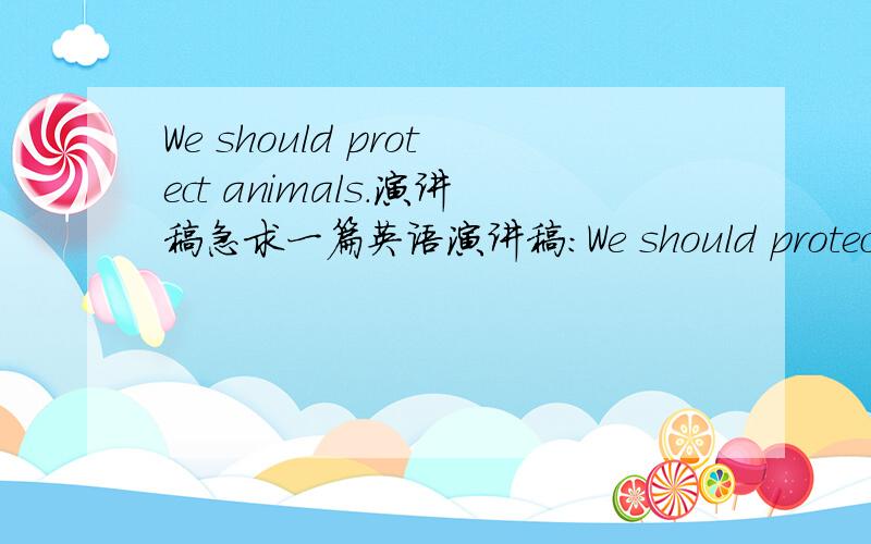 We should protect animals.演讲稿急求一篇英语演讲稿：We should protect animals,200字以上（也不用太多200-250左右）,有翻译更好