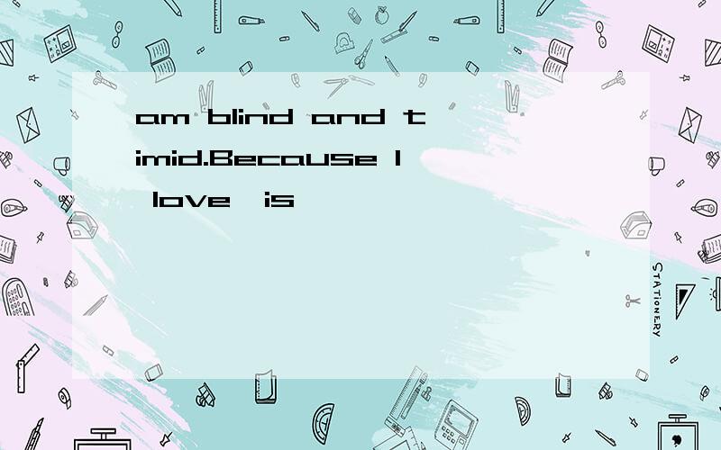 am blind and timid.Because I love,is