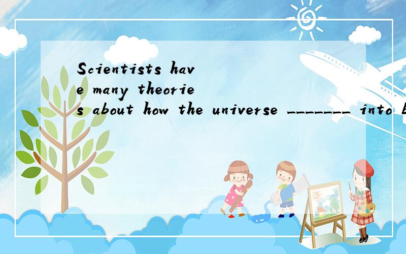 Scientists have many theories about how the universe _______ into being .A.came B.was coming C.had为什么选A