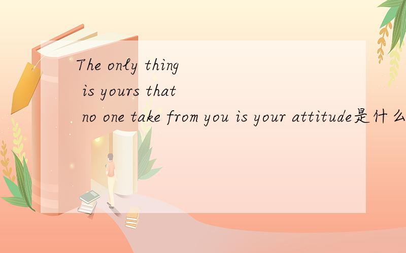 The only thing is yours that no one take from you is your attitude是什么意思