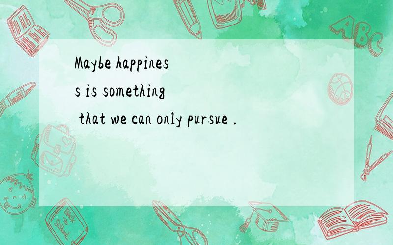 Maybe happiness is something that we can only pursue .