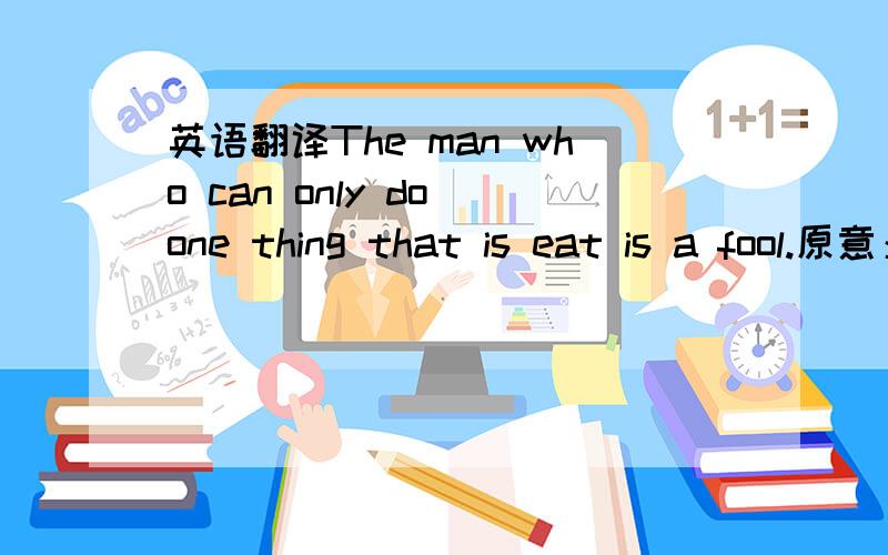 英语翻译The man who can only do one thing that is eat is a fool.原意：只会吃的人是傻子 .