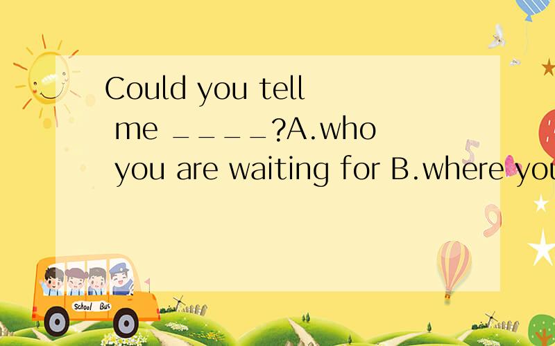 Could you tell me ____?A.who you are waiting for B.where you live in