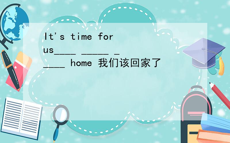 It's time for us____ _____ _____ home 我们该回家了