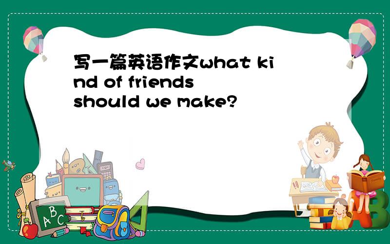 写一篇英语作文what kind of friends should we make?