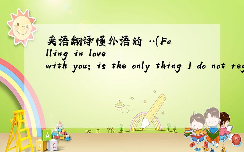 英语翻译懂外语的 ..(Falling in love with you; is the only thing I do not regret a thing!)