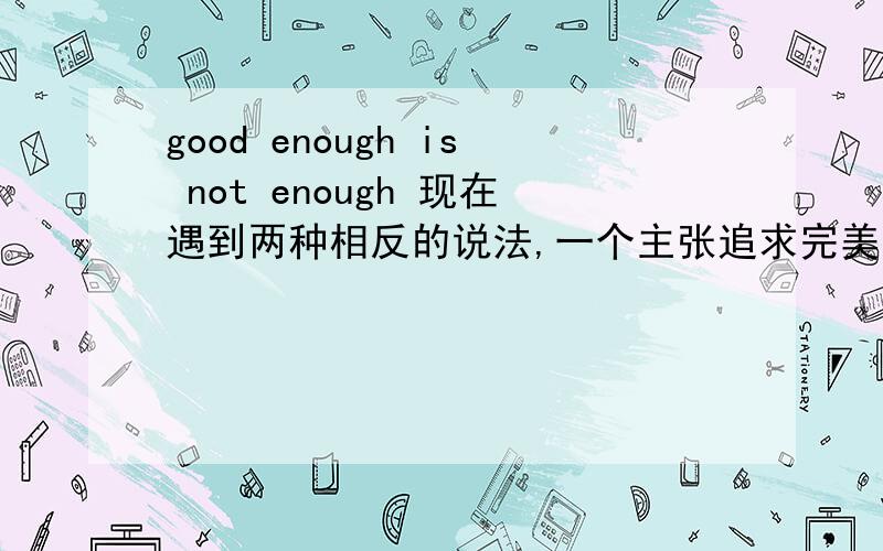 good enough is not enough 现在遇到两种相反的说法,一个主张追求完美,一个说事事追求完美就没有完美,哪个正确呢