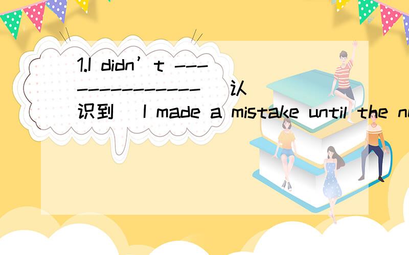 1.I didn’t -------------- (认识到) I made a mistake until the next day.2.Please answer this question in a(n) ---------------- (完整的) sentence.3.Linda,could you speak ---------------- (慢慢地)?I can’t follow you.4.One of the -----------