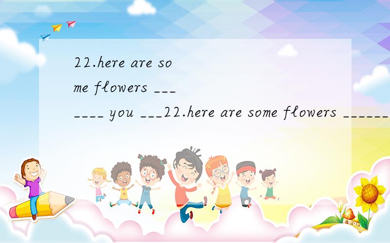 22.here are some flowers _______ you ___22.here are some flowers _______ you __________our best wishes.A.to,for B.of,toC.for,with D.from,to