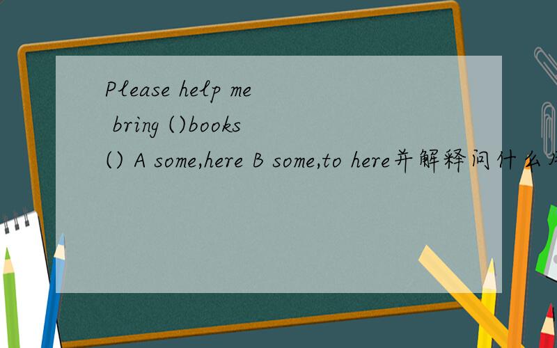 Please help me bring ()books() A some,here B some,to here并解释问什么用to
