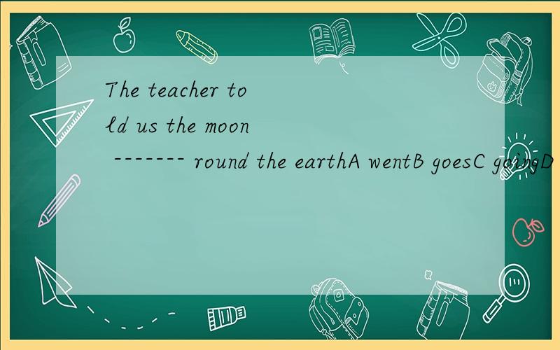 The teacher told us the moon ------- round the earthA wentB goesC goingD go