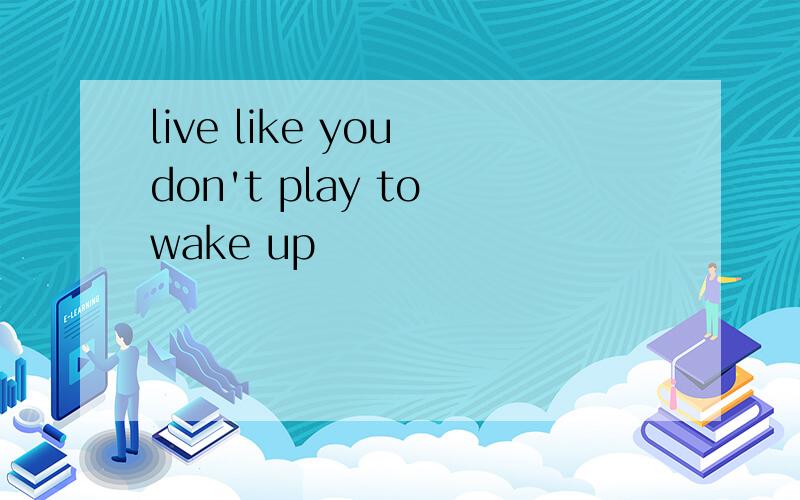 live like you don't play to wake up