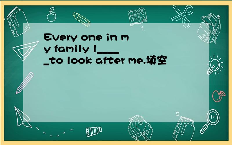 Every one in my family l_____to look after me.填空