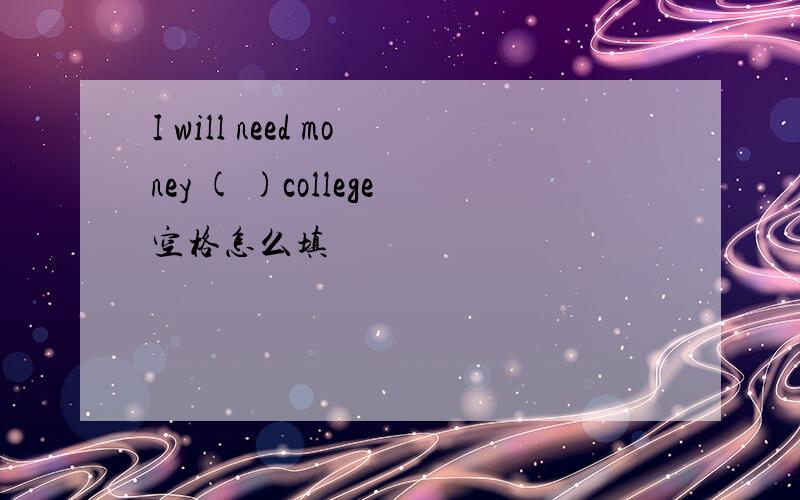 I will need money ( )college空格怎么填