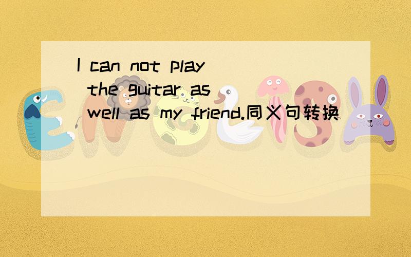 I can not play the guitar as well as my friend.同义句转换