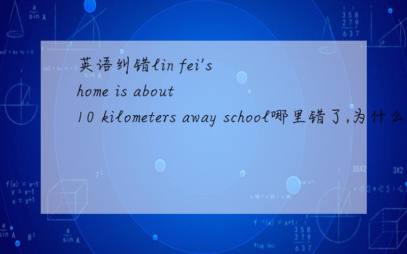 英语纠错lin fei's home is about 10 kilometers away school哪里错了,为什么