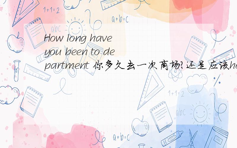 How long have you been to department 你多久去一次商场?还是应该how often呢