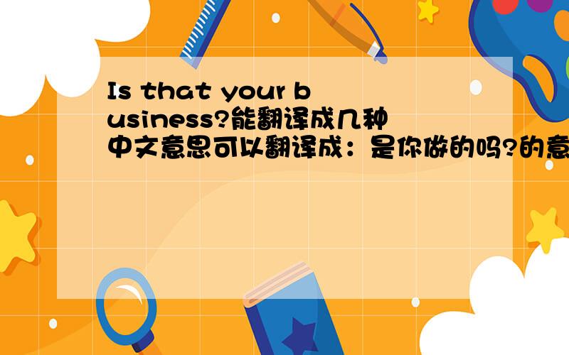 Is that your business?能翻译成几种中文意思可以翻译成：是你做的吗?的意思吗?我在一个电影上看到的,觉得怪怪的,会不会是电影翻译错了还是本身可以这样翻译?