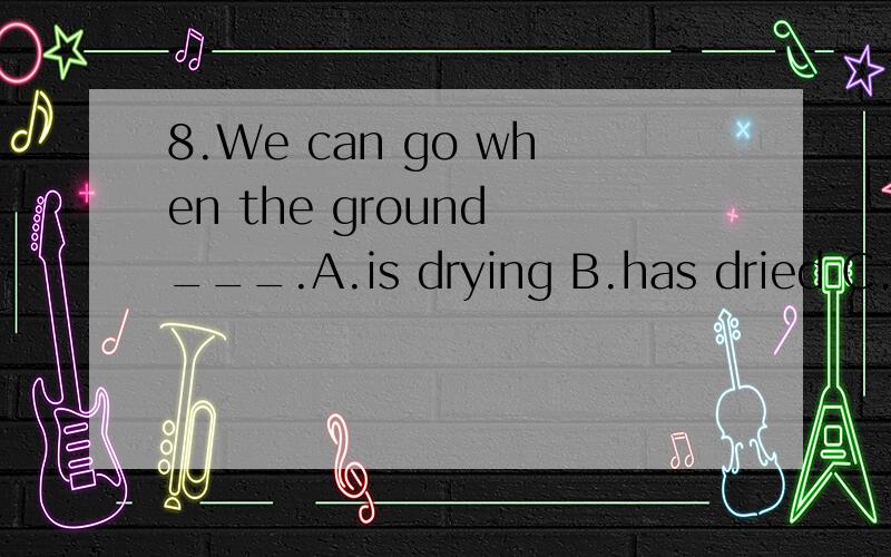 8.We can go when the ground ___.A.is drying B.has dried C.dried D.dry