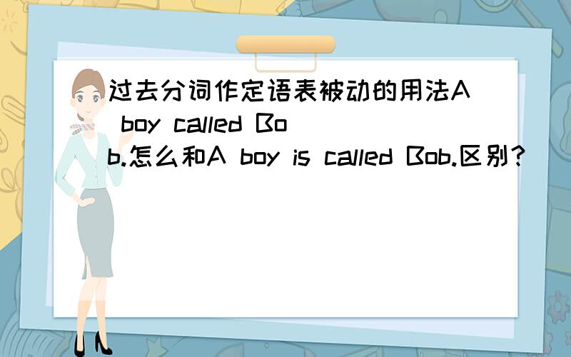 过去分词作定语表被动的用法A boy called Bob.怎么和A boy is called Bob.区别?