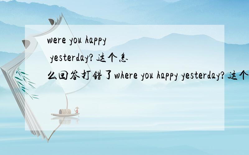 were you happy yesterday?这个怎么回答打错了where you happy yesterday?这个怎么回答