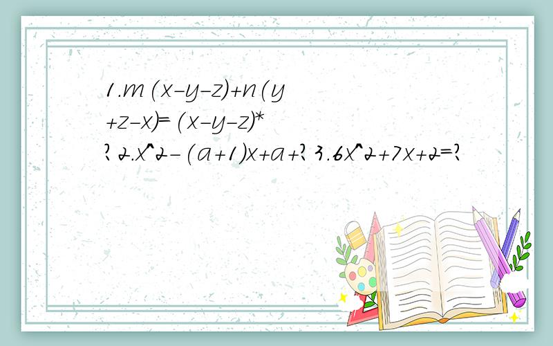 1.m(x-y-z)+n(y+z-x)=(x-y-z)*?2.x^2-(a+1)x+a+?3.6x^2+7x+2=?