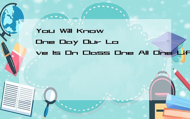 You Will Know One Day Our Love Is On Class One All One Life…… 的中文意思,确切的意思`很重要```````class one 不就是“一班”的意思，它的中文意思会不会是，“有一天你将会知道我们的爱是在一班在我的
