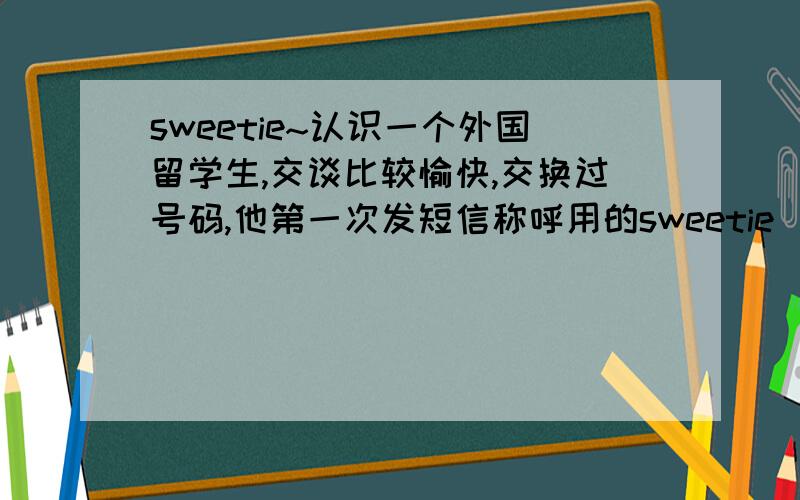 sweetie~认识一个外国留学生,交谈比较愉快,交换过号码,他第一次发短信称呼用的sweetie（吓得我一身鸡皮疙瘩）,并且问我if can manange some time to go out?(what's the meaning?what does he intend to do?我的立场