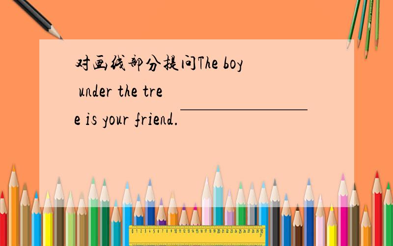 对画线部分提问The boy under the tree is your friend.￣￣￣￣￣￣￣