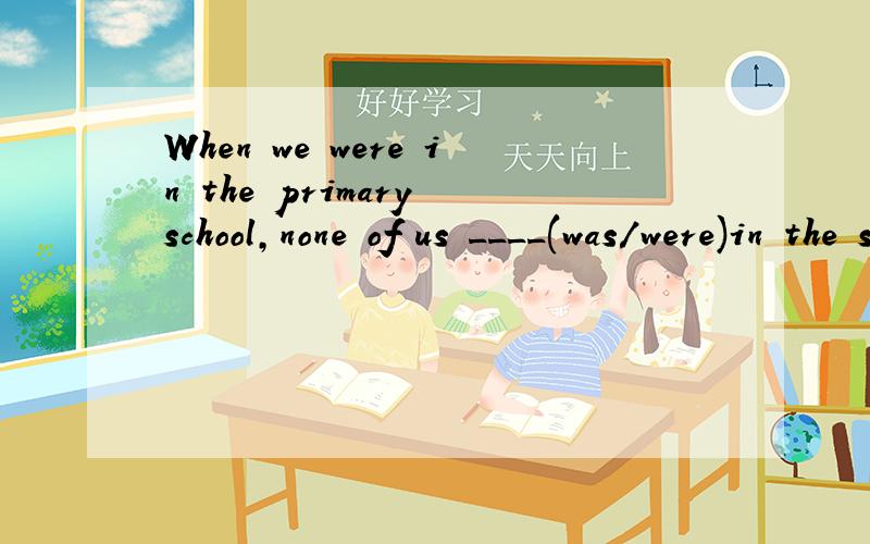 When we were in the primary school,none of us ____(was/were)in the school football team.选哪个?