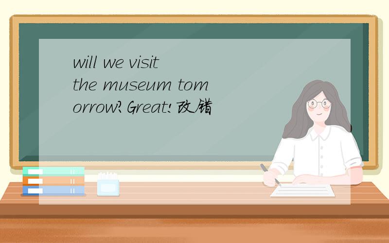 will we visit the museum tomorrow?Great!改错
