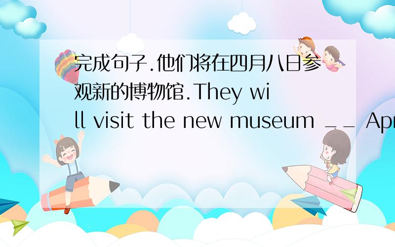 完成句子.他们将在四月八日参观新的博物馆.They will visit the new museum __ April ___ ____.