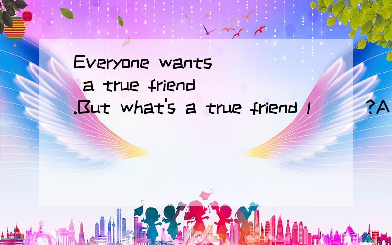 Everyone wants a true friend.But what's a true friend l___?A true friend is one who can give youa_____ and support when you are in trouble.