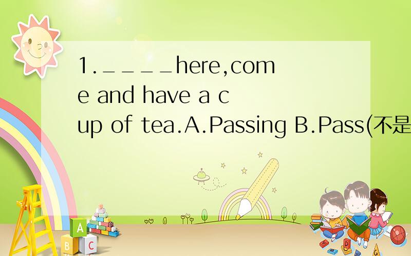 1.____here,come and have a cup of tea.A.Passing B.Pass(不是祈使句吗?）2.Work and play are both necessary to health;____gives us rest and____gives us energy.A.are;the other B.this;that2.A是one