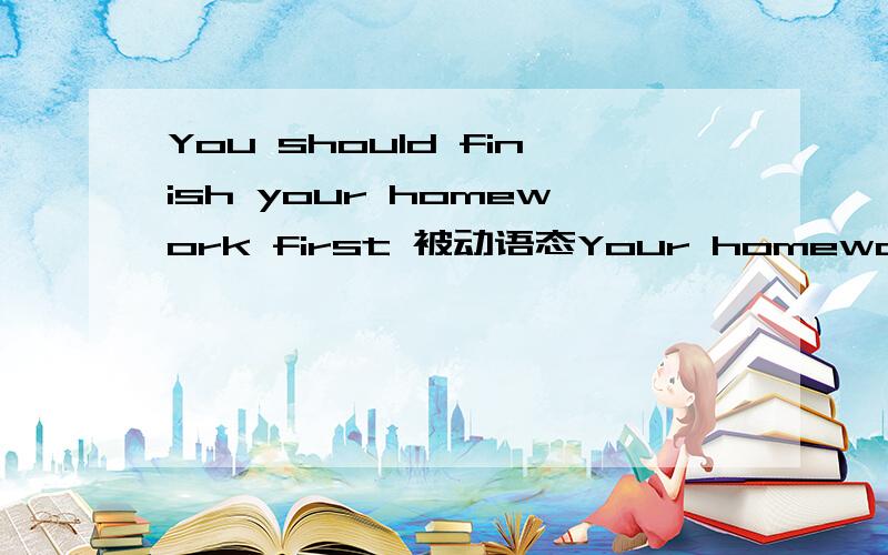 You should finish your homework first 被动语态Your homework ———— —————— —————— first.三个空不知道填呢