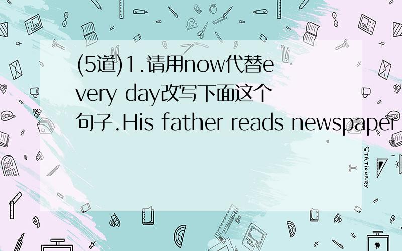(5道)1.请用now代替every day改写下面这个句子.His father reads newspaper every day.2.